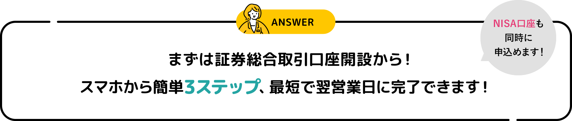 ANSWER まずは証券総合取引口座開設から！ スマホから簡単3ステップ、最短で翌営業日に完了できます！ NISA口座も同時に申込めます！