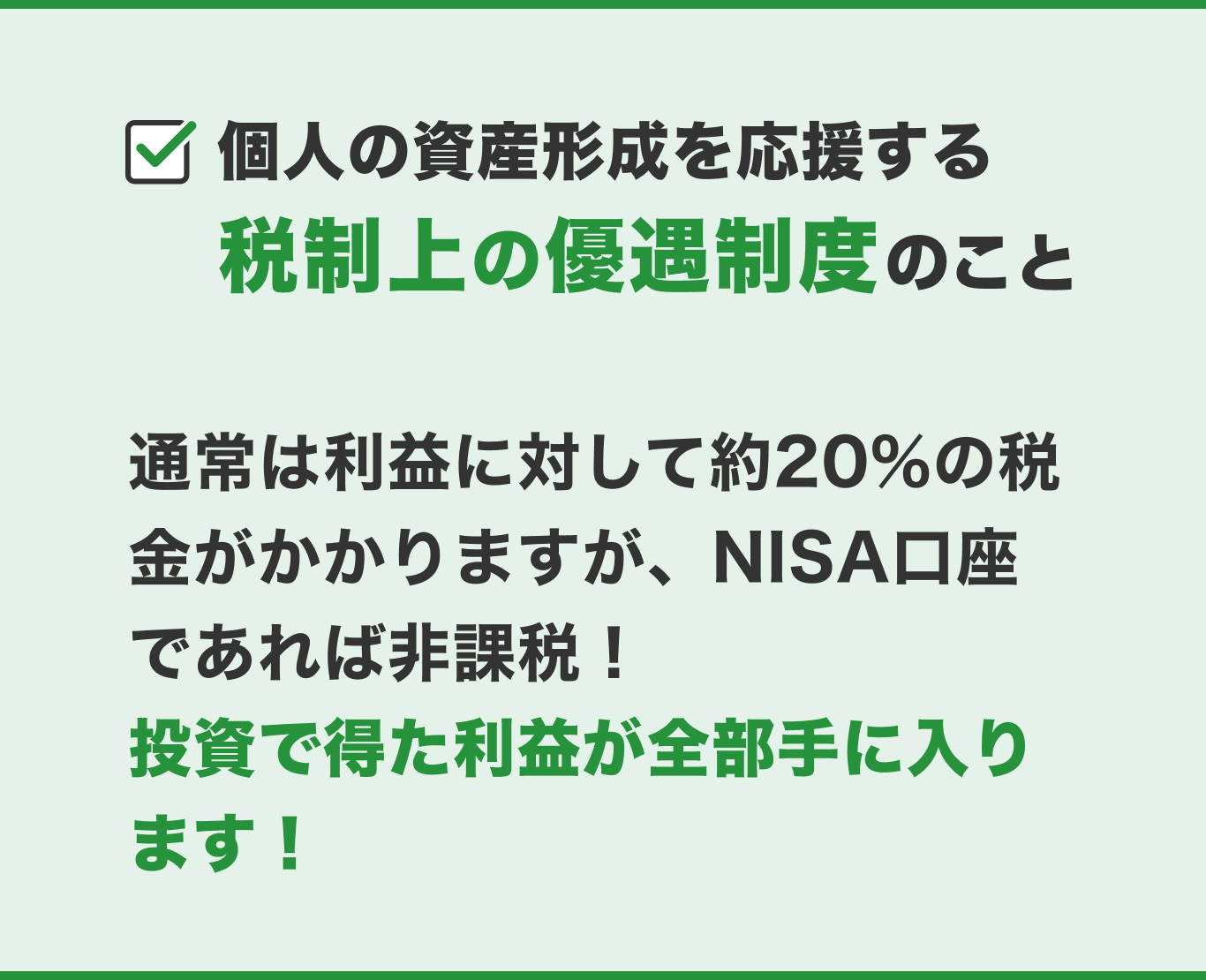 個人の資産形成を応援する税制上の優遇制度のこと　通常は利益に対して約20%の税金がかかりますが、NISA口座であれば非課税！投資で得た利益が全部手に入ります！