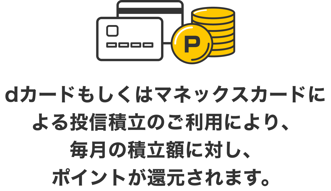 dカードもしくはマネックスカードによる投信積立のご利用により、毎月の積立額に対し、ポイントが還元されます。