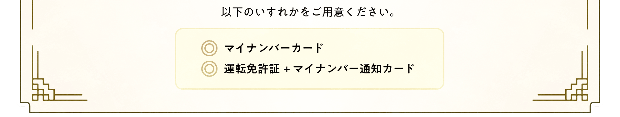 以下のいずれかをご用意ください。マイナンバーカード/運転免許証＋マイナンバー通知カード
