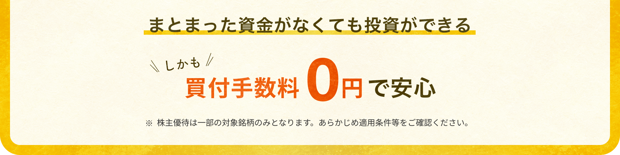 まとまった資金がなくても投資ができる しかも買付手数料0円で安心 ※株主優待は一部の対象銘柄のみとなります。あらかじめ適用条件等をご確認ください。