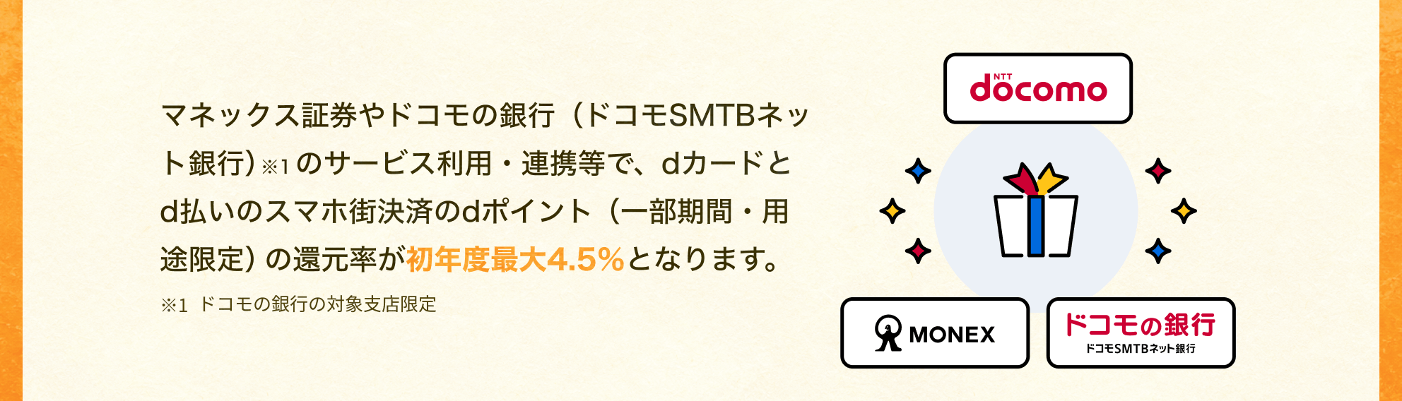 マネックス証券やドコモの銀行（ドコモSMTBネット銀行）※1のサービス利用・連携等で、dカードとd払いのスマホ街決済のdポイント（一部期間・用途限定）の還元率が初年度最大4.5％となります。 ※1ドコモの銀行の対象支店限定