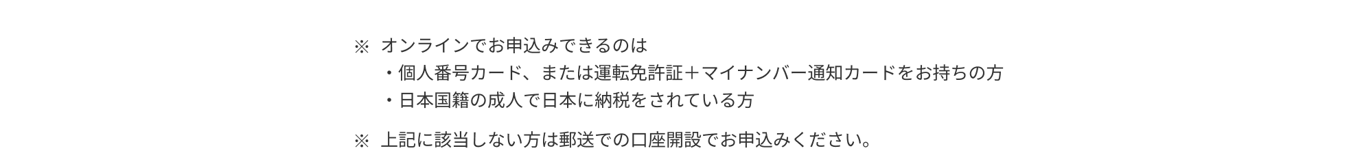 ※オンラインでお申込みできるのは ・個人番号カード、または運転免許証＋マイナンバー通知カードをお持ちの方 ・日本国籍の成人で日本に納税をされている方 ※上記に該当しない方は郵送での口座開設でお申込みください。