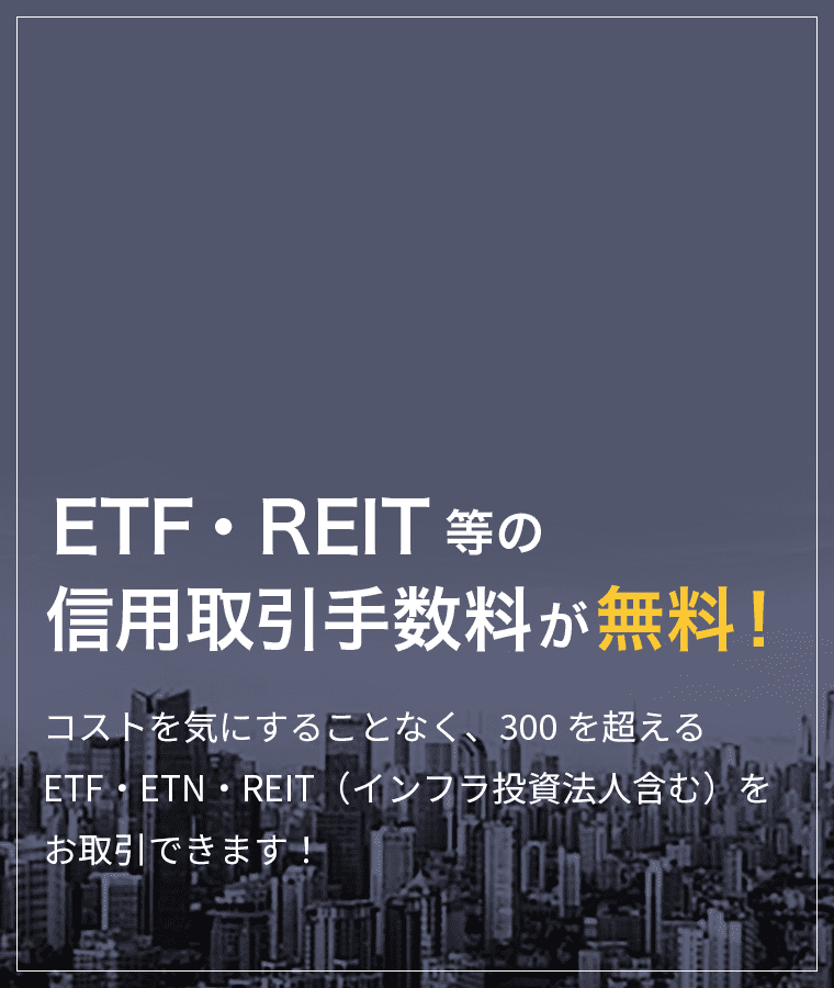 ETF・REIT等の信用取引手数料は無料！コストを気にすることなく、300を超えるETF・ETN・REIT（インフラ投資法人含む）をお取引できます！