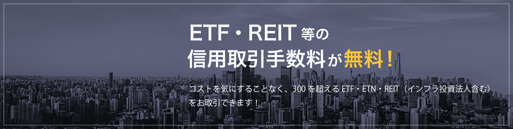 ETF・REIT等の信用取引手数料は無料！コストを気にすることなく、300を超えるETF・ETN・REIT（インフラ投資法人含む）をお取引できます！