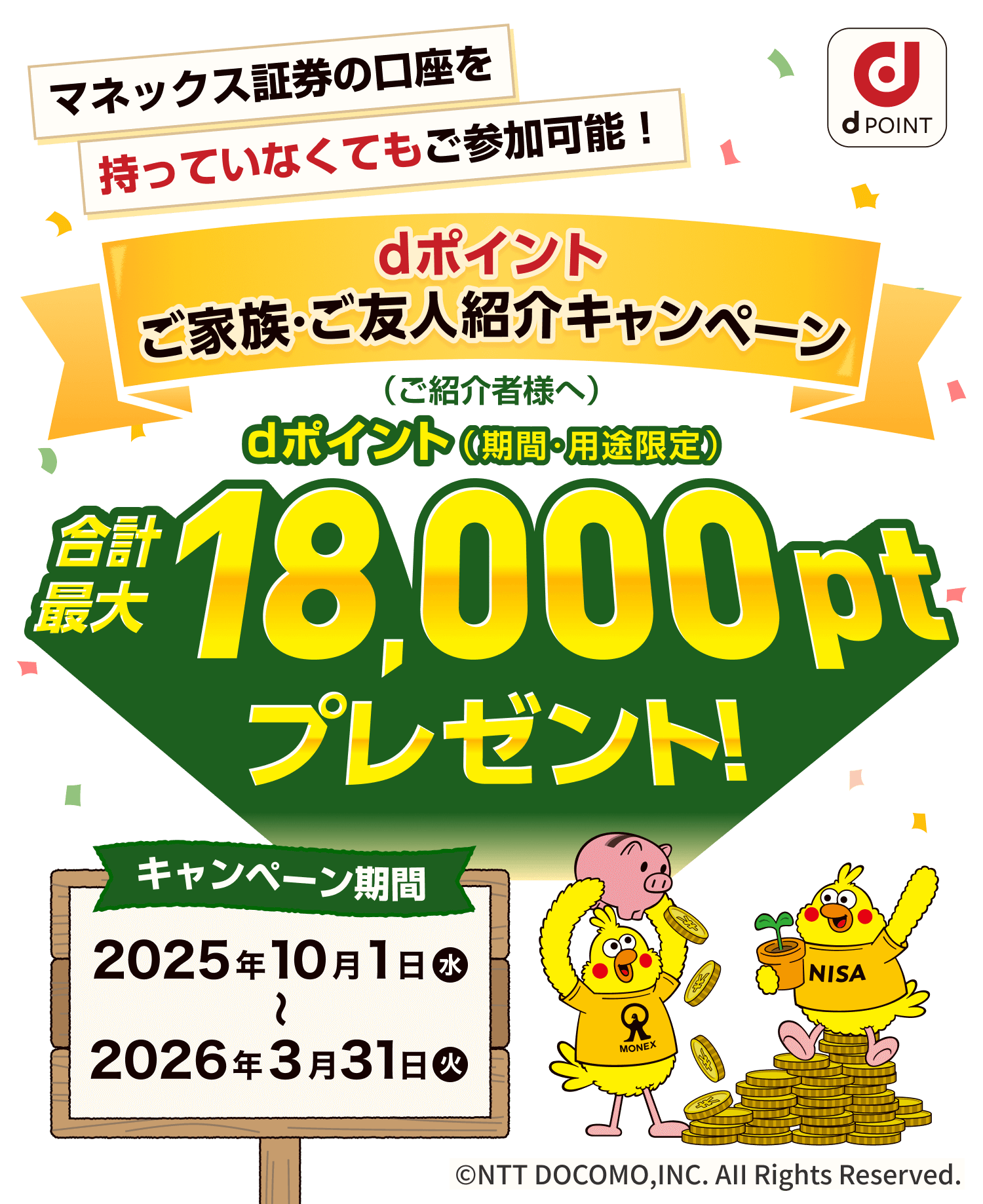 マネックス証券の口座を持っていなくてもご参加可能！ dポイントご家族・ご友人紹介キャンペーン dポイント（期間・用途限定）（ご紹介者様へ）合計最大18,000ptプレゼント！ キャンペーン期間2025年10月1日（水）〜2026年3月31日（水） ©NTT DOCOMO,INC. AII Rights Reserved.