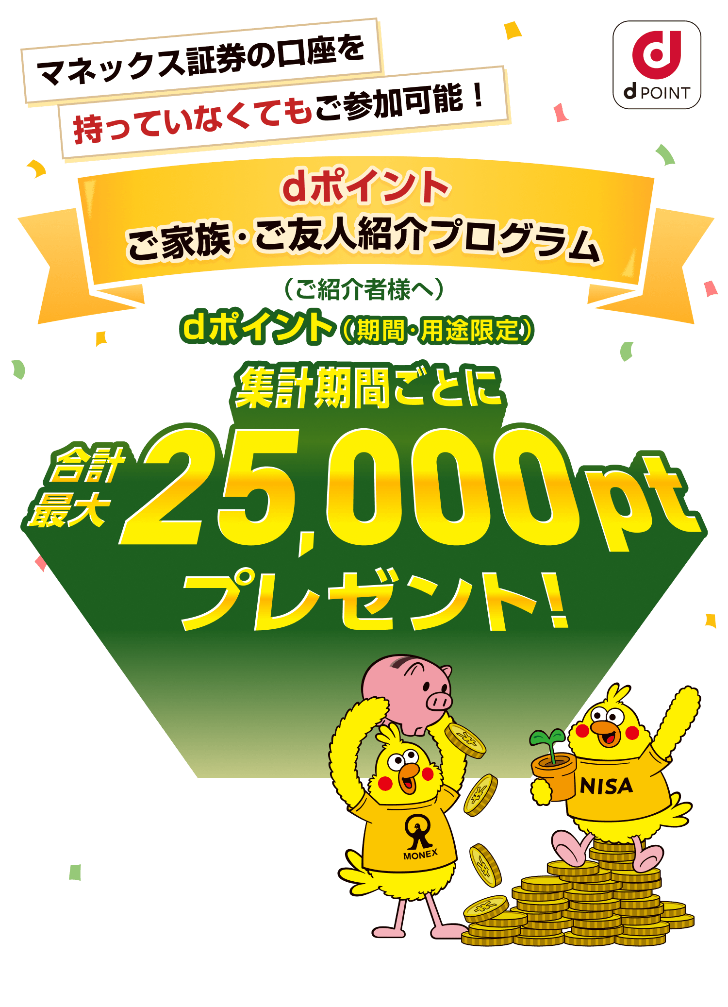 マネックス証券の口座を持っていなくてもご参加可能！ dポイントご家族・ご友人紹介プログラム dポイント（期間・用途限定）（ご紹介者様へ）集計期間ごとに合計最大25,000ptプレゼント！