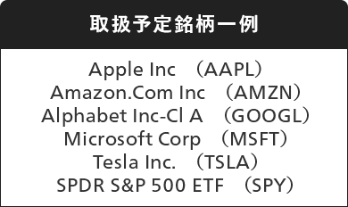 取扱銘柄一例 Apple Inc（AAPL）,Amazon.Com Inc（AMZN）,Alphabet Inc-Cl A（GOOGL）,Microsoft Corp（MSFT）,Tesla Inc.（TSLA）,SPDR S&P 500 ETF（SPY）