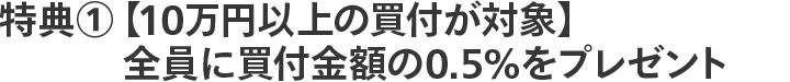 特典①【10万円以上の買付が対象】全員に買付金額の0.5%をプレゼント