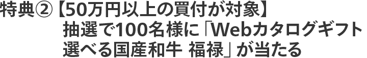 特典②【50万円以上の買付が対象】抽選で100名様に「Webカタログギフト 選べる国産和牛 福禄」が当たる