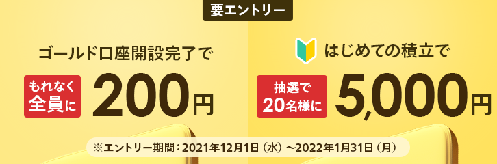 要エントリー ゴールド口座開設完了でもれなく全員に200円 はじめての積立で抽選で20名様に5,000円 ※エントリー期間：2021年12月1日（水）～2022年1月31日（月）