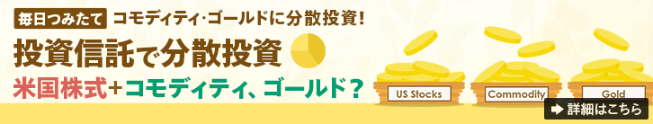 【毎日つみたて】コモディティ・ゴールドに分散投資！ 投資信託で分散投資 米国株式＋コモディティ、ゴールド？ 詳細はこちら