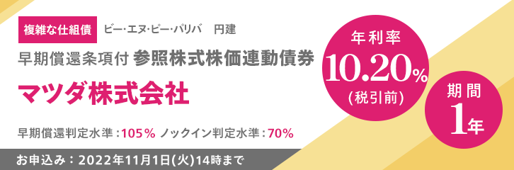 複雑な仕組債 ビー・エヌ・ピー・パリバ 円建 早期償還条項付 参照株式株価連動債券 マツダ株式会社 年利率10.20%（税引前） 期間1年 早期償還判定水準:105% ノックイン判定水準:70% お申込み：2022年11月1日（火）14時まで