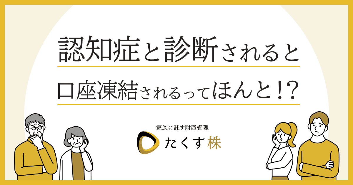 家族に託す財産管理たくす株 認知症と診断されると口座凍結されるってほんと！？ 詳細はこちら