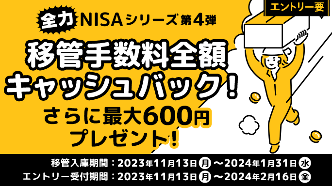 全力NISAシリーズ第4弾 移管手数料全額キャッシュバック！さらに最大600円プレゼント！ 移管入庫期間:2023年11月13日（月）～2024年1月31日（水） エントリー受付期間:2023年11月13日（月）～2024年2月16日（金）