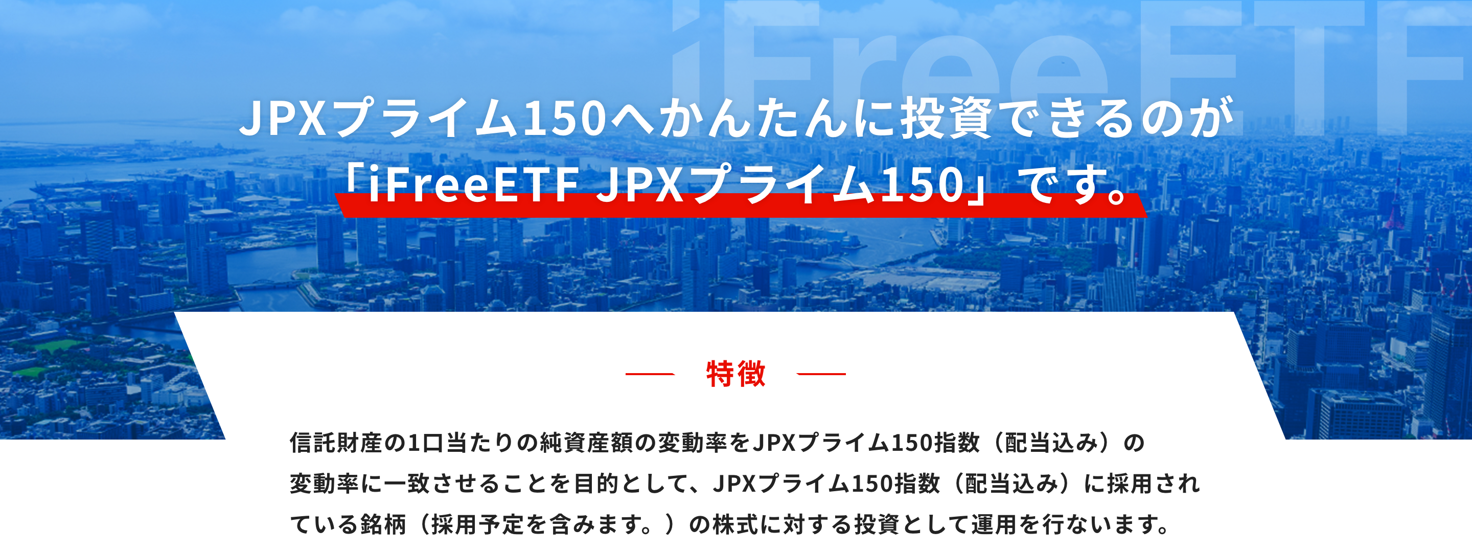 JPXプライム150へかんたんに投資できるのが「iFreeETF JPXプライム150」 です。特徴：信託財産の1口当たりの純資産額の変動率をJPXプライム150指数（配当込み）の変動率に一致させることを目的として、JPXプライム150指数（配当込み）に採用されている銘柄（採用予定を含みます。）の株式に対する投資として運用を行ないます。