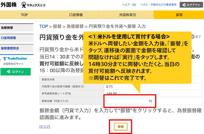 ＜①米ドルを使用して買付する場合＞米ドルへ両替したい金額を入力後、「振替」をタップ、遷移後の画面で金額を確認して問題なければ「実行」をタップします。14時30分までに両替いただくと、当日の買付可能額へ反映されます。※両替はこれで完了です。