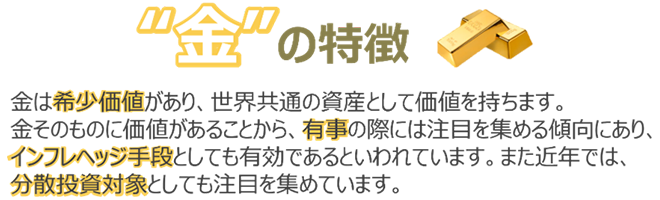 金の特徴 金は希少価値があり、世界共通の資産として価値を持ちます。金そのものに価値があることから、有事の際には注目を集める傾向にあり、インフレヘッジ手段としても有効であるといわれています。また近年では、分散投資対象としても注目を集めています。
