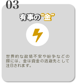 03有事の金 世界的な政情不安や紛争などの際には、金は資金の逃避先として注目されます。