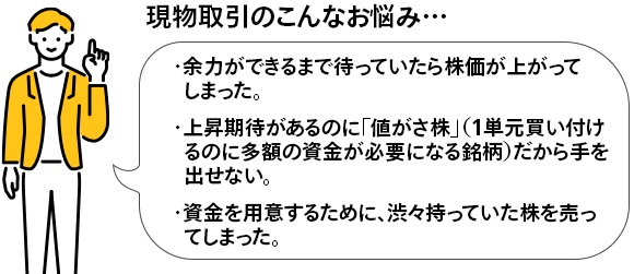 現物取引のこんなお悩み・・・・余力ができるまで待っていたら株価が上がってしまった。・上昇期待があるのに「値がさ株」(1単元買い付けるのに多額の資金が必要になる銘柄)だから手を出せない。・資金を用意するために、渋々持っていた株を売ってしまった。